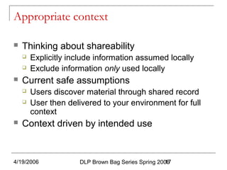 4/19/2006 DLP Brown Bag Series Spring 200617
Appropriate context
 Thinking about shareability
 Explicitly include information assumed locally
 Exclude information only used locally
 Current safe assumptions
 Users discover material through shared record
 User then delivered to your environment for full
context
 Context driven by intended use
 