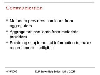 4/19/2006 DLP Brown Bag Series Spring 200619
Communication
 Metadata providers can learn from
aggregators
 Aggregators can learn from metadata
providers
 Providing supplemental information to make
records more intelligible
 