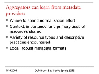 4/19/2006 DLP Brown Bag Series Spring 200621
Aggregators can learn from metadata
providers
 Where to spend normalization effort
 Context, importance, and primary uses of
resources shared
 Variety of resource types and descriptive
practices encountered
 Local, robust metadata formats
 