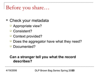 4/19/2006 DLP Brown Bag Series Spring 200623
Before you share…
 Check your metadata
 Appropriate view?
 Consistent?
 Context provided?
 Does the aggregator have what they need?
 Documented?
Can a stranger tell you what the record
describes?
 