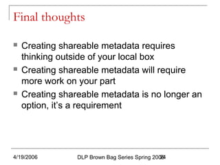 4/19/2006 DLP Brown Bag Series Spring 200624
Final thoughts
 Creating shareable metadata requires
thinking outside of your local box
 Creating shareable metadata will require
more work on your part
 Creating shareable metadata is no longer an
option, it’s a requirement
 