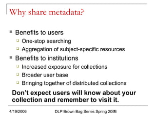 4/19/2006 DLP Brown Bag Series Spring 20064
Why share metadata?
 Benefits to users
 One-stop searching
 Aggregation of subject-specific resources
 Benefits to institutions
 Increased exposure for collections
 Broader user base
 Bringing together of distributed collections
Don’t expect users will know about your
collection and remember to visit it.
 