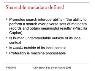 4/19/2006 DLP Brown Bag Series Spring 20067
Shareable metadata defined
 Promotes search interoperability - “the ability to
perform a search over diverse sets of metadata
records and obtain meaningful results” (Priscilla
Caplan)
 Is human understandable outside of its local
context
 Is useful outside of its local context
 Preferably is machine processable
 