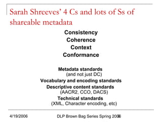 4/19/2006 DLP Brown Bag Series Spring 20068
Sarah Shreeves’ 4 Cs and lots of Ss of
shareable metadata
Consistency
Coherence
Context
Conformance
Metadata standards
(and not just DC)
Vocabulary and encoding standards
Descriptive content standards
(AACR2, CCO, DACS)
Technical standards
(XML, Character encoding, etc)
 