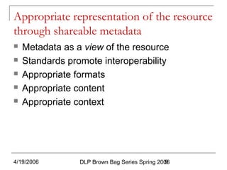 4/19/2006 DLP Brown Bag Series Spring 20069
Appropriate representation of the resource
through shareable metadata
 Metadata as a view of the resource
 Standards promote interoperability
 Appropriate formats
 Appropriate content
 Appropriate context
 