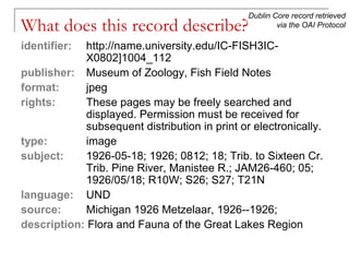 Dublin Core record retrieved
via the OAI Protocol

What does this record describe?
identifier:

http://name.university.edu/IC-FISH3ICX0802]1004_112
publisher: Museum of Zoology, Fish Field Notes
format:
jpeg
rights:
These pages may be freely searched and
displayed. Permission must be received for
subsequent distribution in print or electronically.
type:
image
subject:
1926-05-18; 1926; 0812; 18; Trib. to Sixteen Cr.
Trib. Pine River, Manistee R.; JAM26-460; 05;
1926/05/18; R10W; S26; S27; T21N
language: UND
source:
Michigan 1926 Metzelaar, 1926--1926;
description: Flora and Fauna of the Great Lakes Region

 