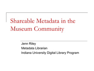 Shareable Metadata in the
Museum Community
Jenn Riley
Metadata Librarian
Indiana University Digital Library Program

 
