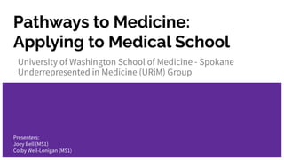 Pathways to Medicine:
Applying to Medical School
University of Washington School of Medicine - Spokane
Underrepresented in Medicine (URiM) Group
Presenters:
Joey Bell (MS1)
Colby Weil-Lonigan (MS1)
 