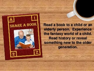 Read a book to a child or an
elderly person. Experience
the fantasy world of a child.
Read history or reveal
something new to the older
generation.

 