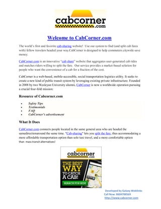 Welcome to CabCorner.com
The world’s first and favorite cab-sharing website! Use our system to find (and split cab fares
with) fellow travelers headed your way.CabCorner is designed to help commuters citywide save
money.

CabCorner.com is an innovative “cab share” website that aggregates user-generated cab rides
and matches riders willing to split the fare. Our service provides a market-based solution for
people who want the convenience of a cab for a fraction of the cost.

CabCorner is a web-based, mobile-accessible, social transportation logistics utility. It seeks to
create a new kind of public transit system by leveraging existing private infrastructure. Founded
in 2008 by two Wesleyan University alumni, CabCorner is now a worldwide operation pursuing
a crucial four-fold mission:

Resource of Cabcorner.com
       Safety Tips
       Testimonials
       FAQ
       CabCorner’s advertisement

What It Does
CabCorner.com connects people located in the same general area who are headed the
samedirectionaround the same time. "Cab-sharing" lets you split the fare, thus accommodating a
more affordable transportation option than solo taxi travel, and a more comfortable option
than mass transit alternatives!




                                                                     Developed by Galaxy Weblinks
                                                                    Call Now: 8604788569
                                                                    http://www.cabcorner.com
 