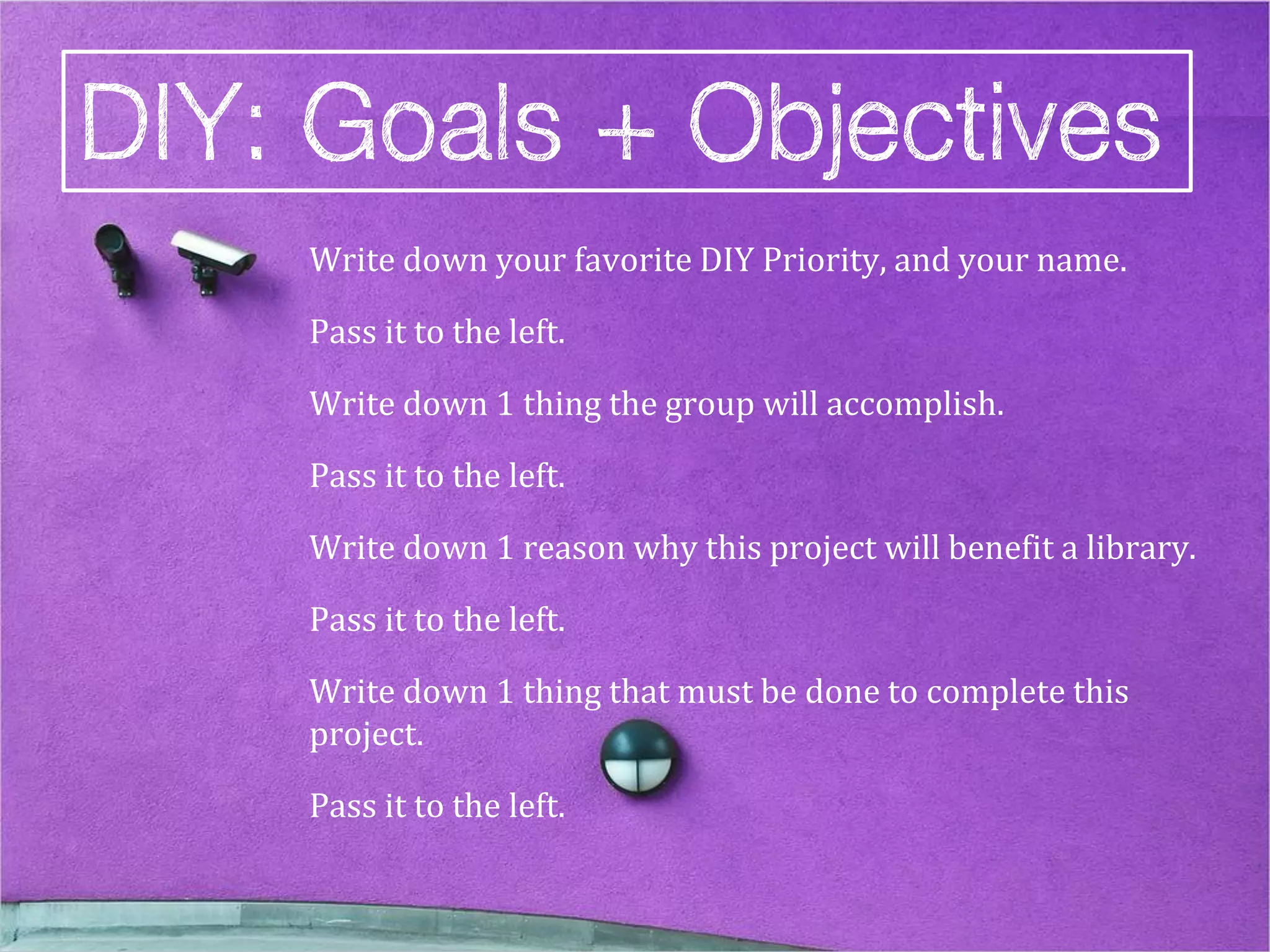 Write down your favorite DIY Priority, and your name.

Pass it to the left.

Write down 1 thing the group will accomplish.

Pass it to the left.

Write down 1 reason why this project will benefit a library.

Pass it to the left.

Write down 1 thing that must be done to complete this
project.

Pass it to the left.
 