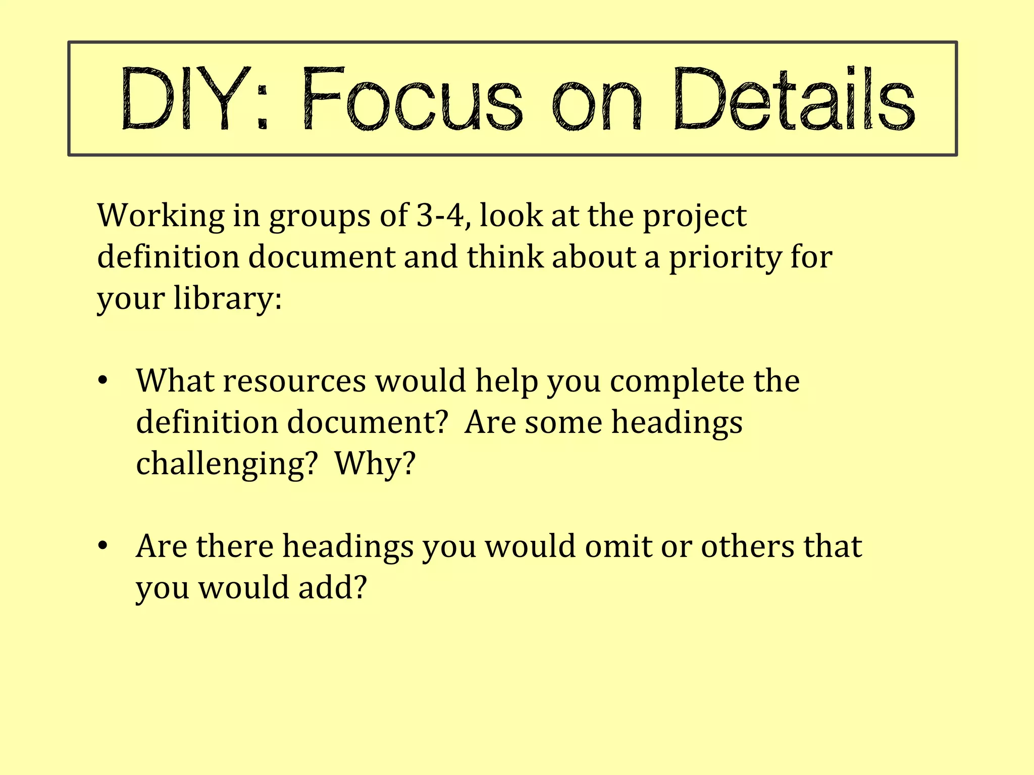 Working in groups of 3-4, look at the project
definition document and think about a priority for
your library:

• What resources would help you complete the
  definition document? Are some headings
  challenging? Why?

• Are there headings you would omit or others that
  you would add?
 