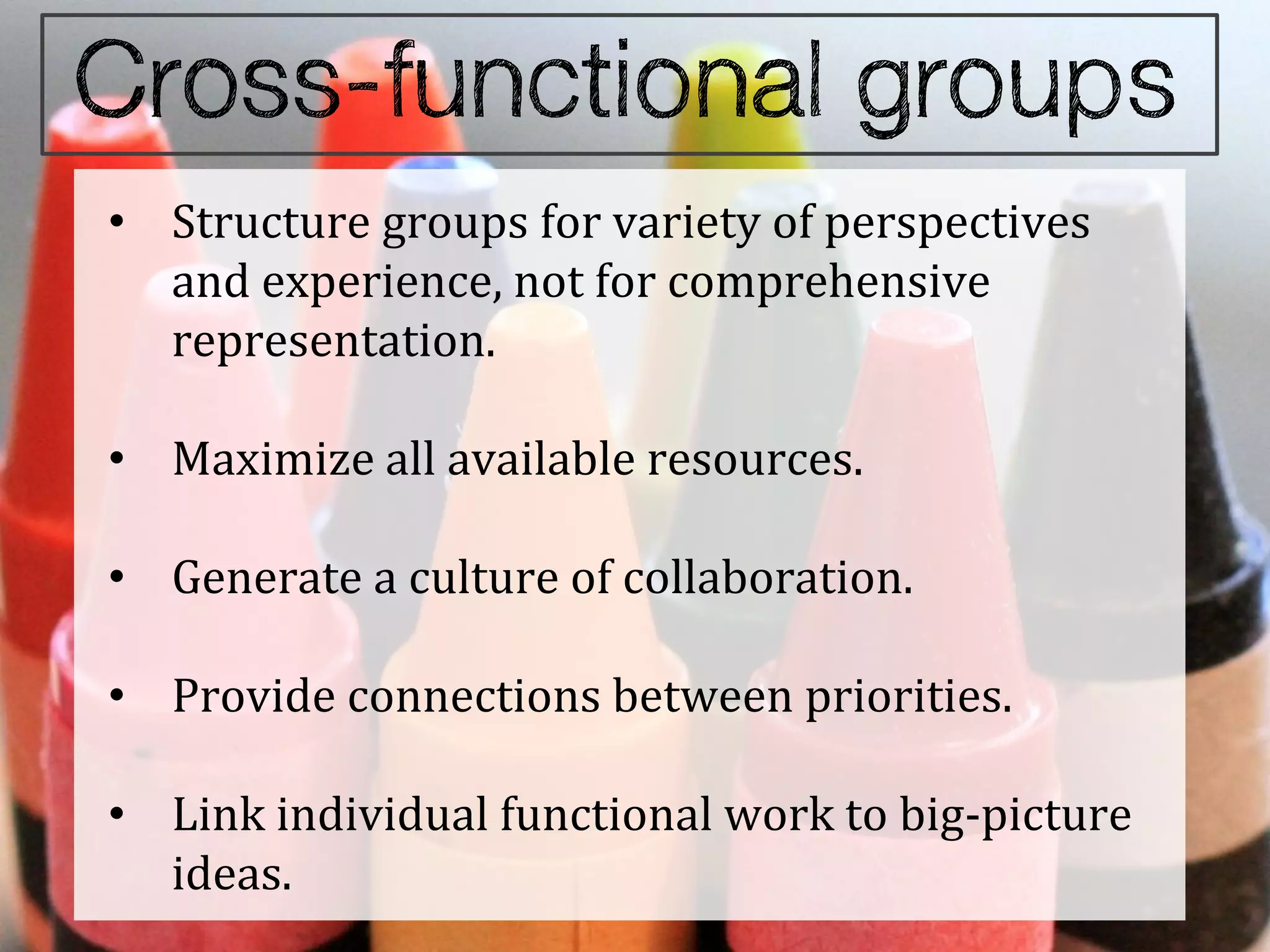 • Structure groups for variety of perspectives
  and experience, not for comprehensive
  representation.

• Maximize all available resources.

• Generate a culture of collaboration.

• Provide connections between priorities.

• Link individual functional work to big-picture
  ideas.
 