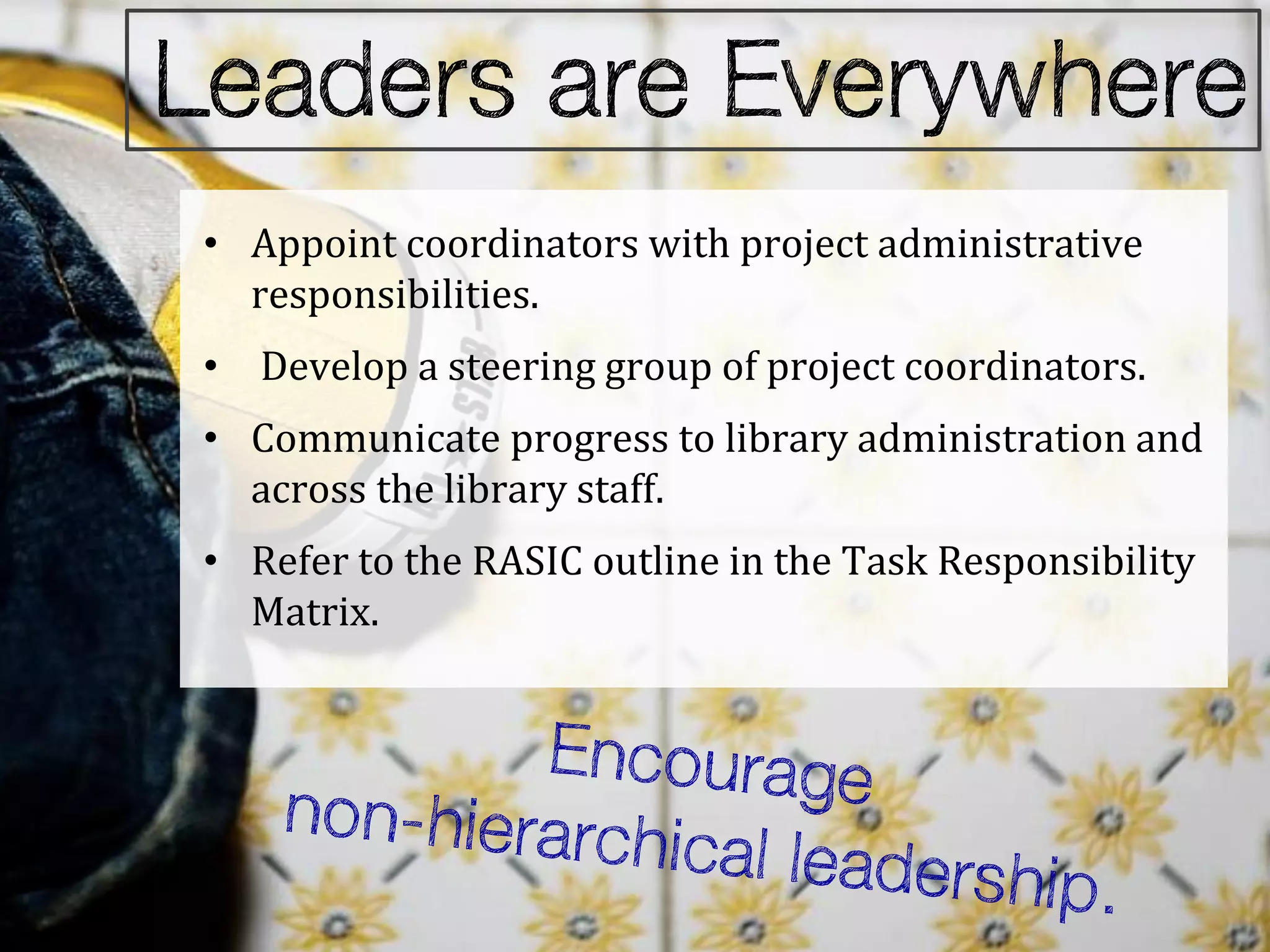 • Appoint coordinators with project administrative
  responsibilities.
• Develop a steering group of project coordinators.
• Communicate progress to library administration and
  across the library staff.
• Refer to the RASIC outline in the Task Responsibility
  Matrix.
 