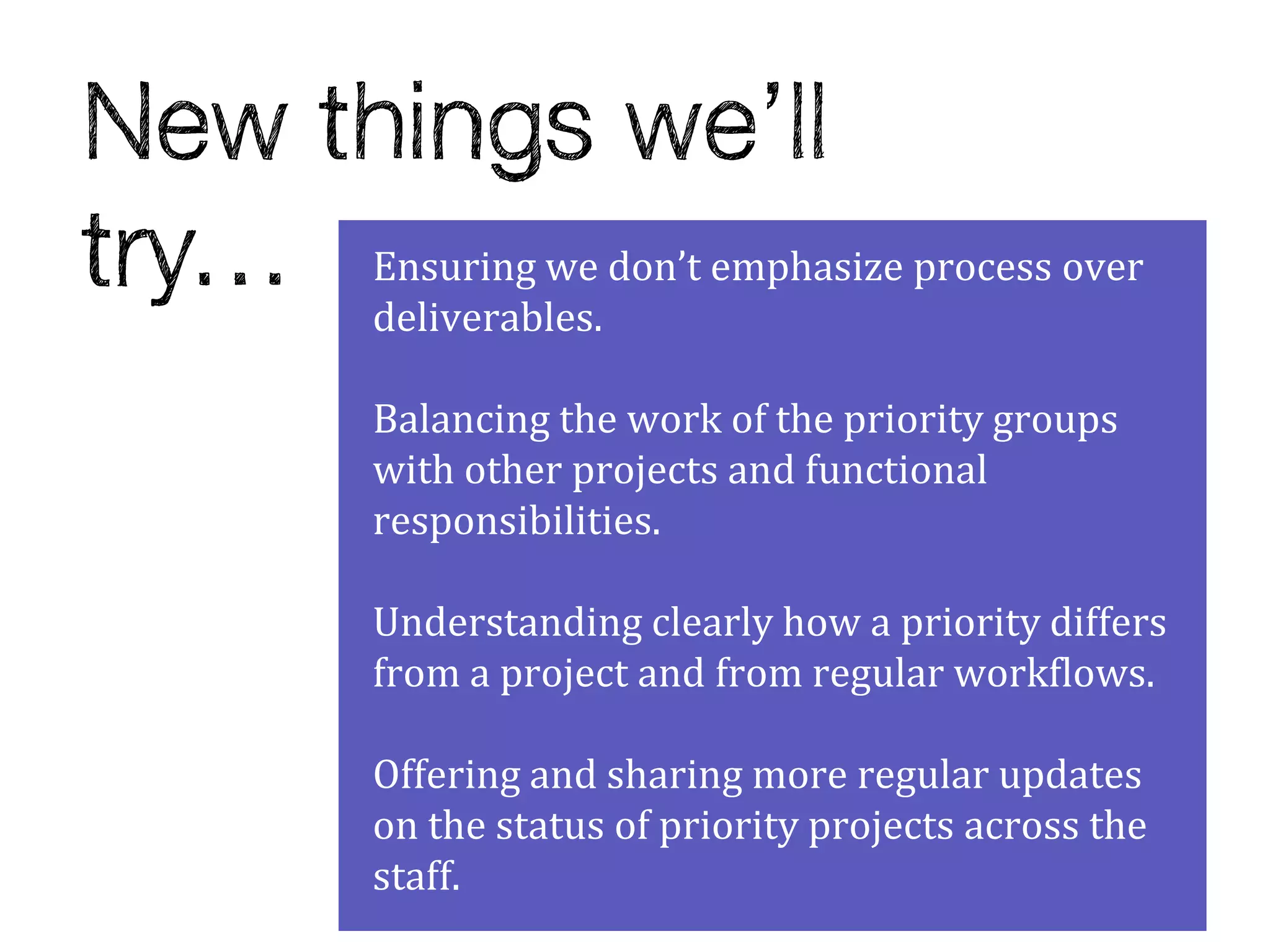 Ensuring we don’t emphasize process over
deliverables.

Balancing the work of the priority groups
with other projects and functional
responsibilities.

Understanding clearly how a priority differs
from a project and from regular workflows.

Offering and sharing more regular updates
on the status of priority projects across the
staff.
 