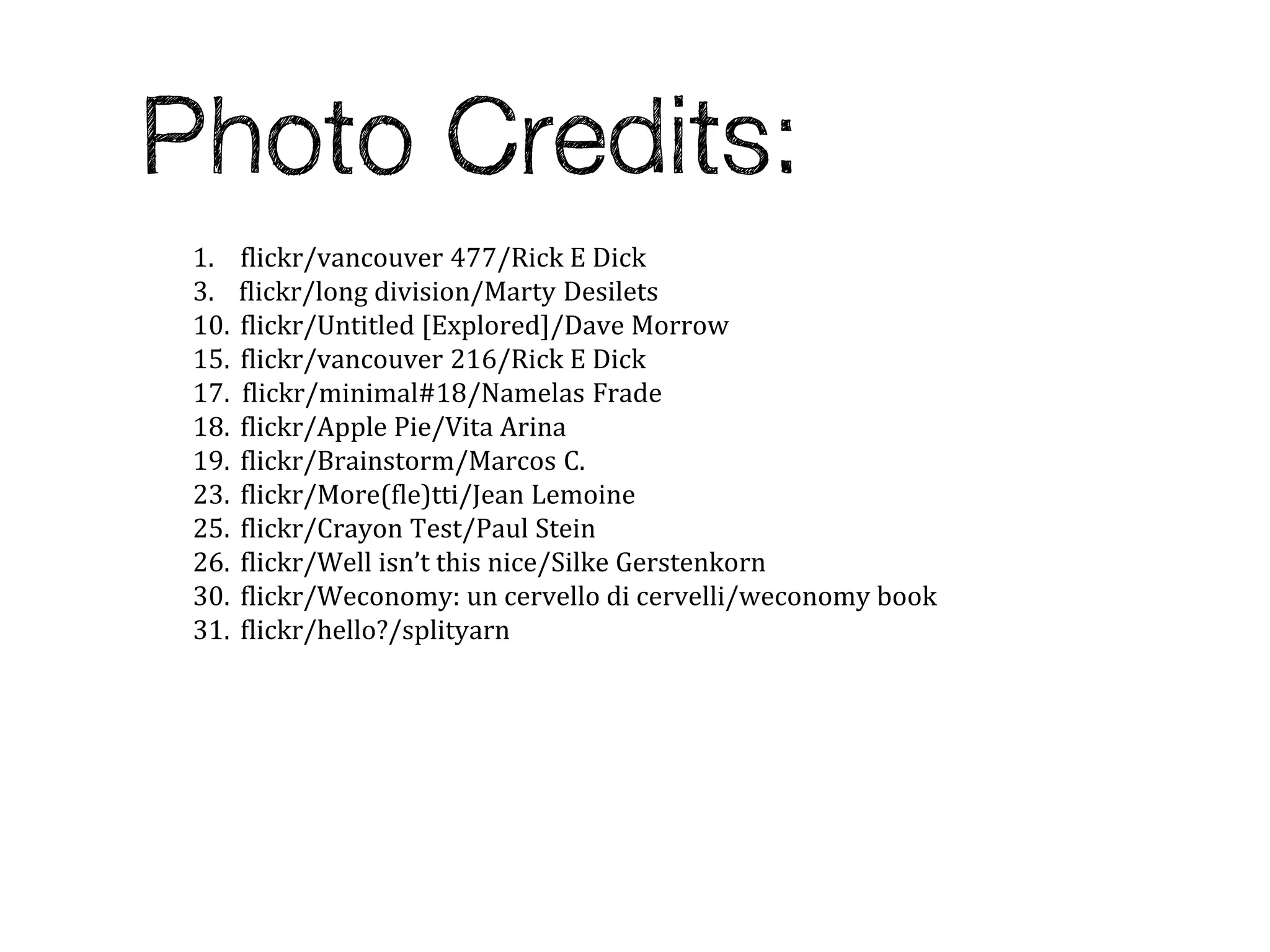 1.    flickr/vancouver 477/Rick E Dick
3.    flickr/long division/Marty Desilets
10.   flickr/Untitled [Explored]/Dave Morrow
15.   flickr/vancouver 216/Rick E Dick
17.   flickr/minimal#18/Namelas Frade
18.   flickr/Apple Pie/Vita Arina
19.   flickr/Brainstorm/Marcos C.
23.   flickr/More(fle)tti/Jean Lemoine
25.   flickr/Crayon Test/Paul Stein
26.   flickr/Well isn’t this nice/Silke Gerstenkorn
30.   flickr/Weconomy: un cervello di cervelli/weconomy book
31.   flickr/hello?/splityarn
 