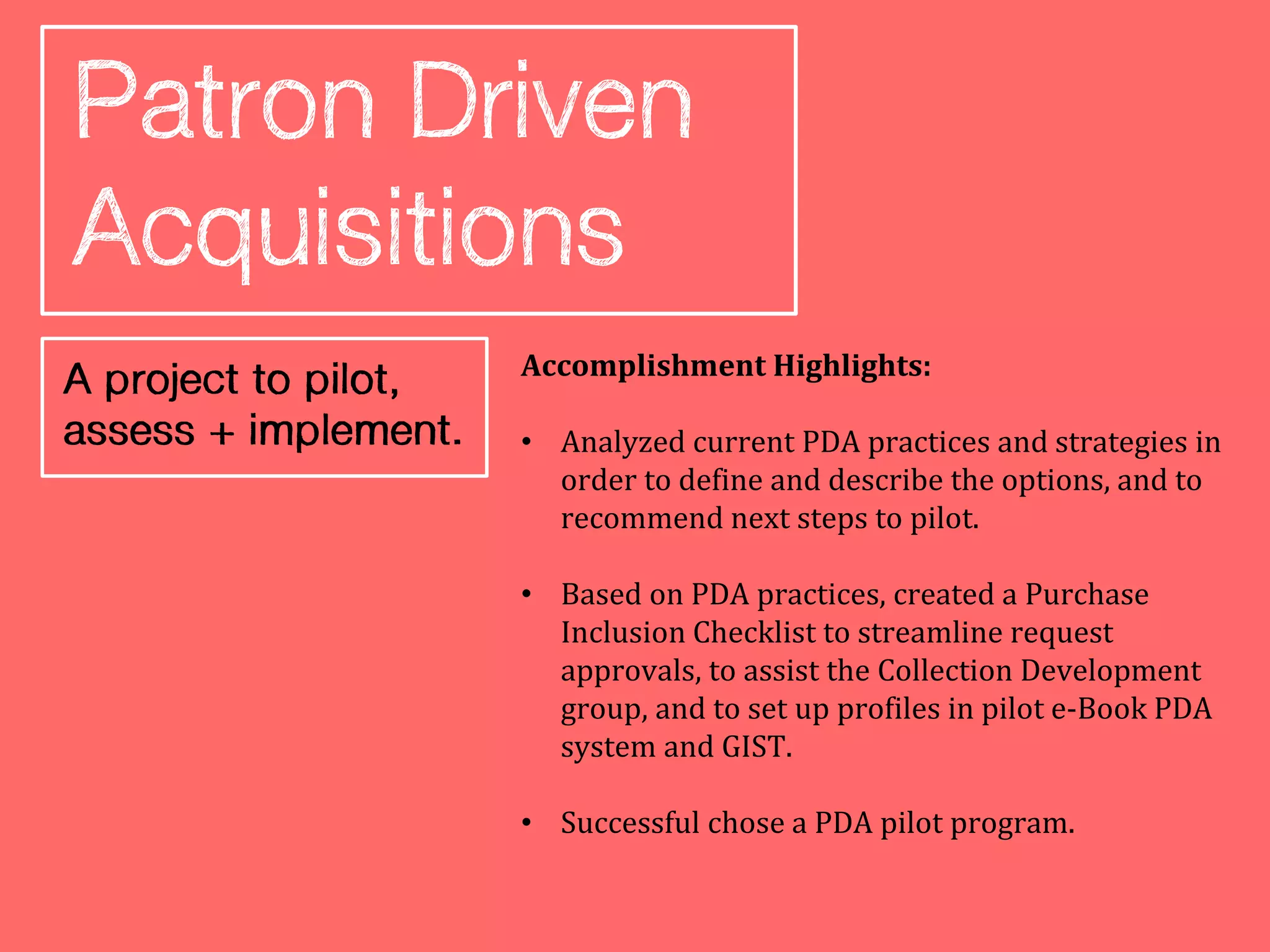 Accomplishment Highlights:

• Analyzed current PDA practices and strategies in
  order to define and describe the options, and to
  recommend next steps to pilot.

• Based on PDA practices, created a Purchase
  Inclusion Checklist to streamline request
  approvals, to assist the Collection Development
  group, and to set up profiles in pilot e-Book PDA
  system and GIST.

• Successful chose a PDA pilot program.
 