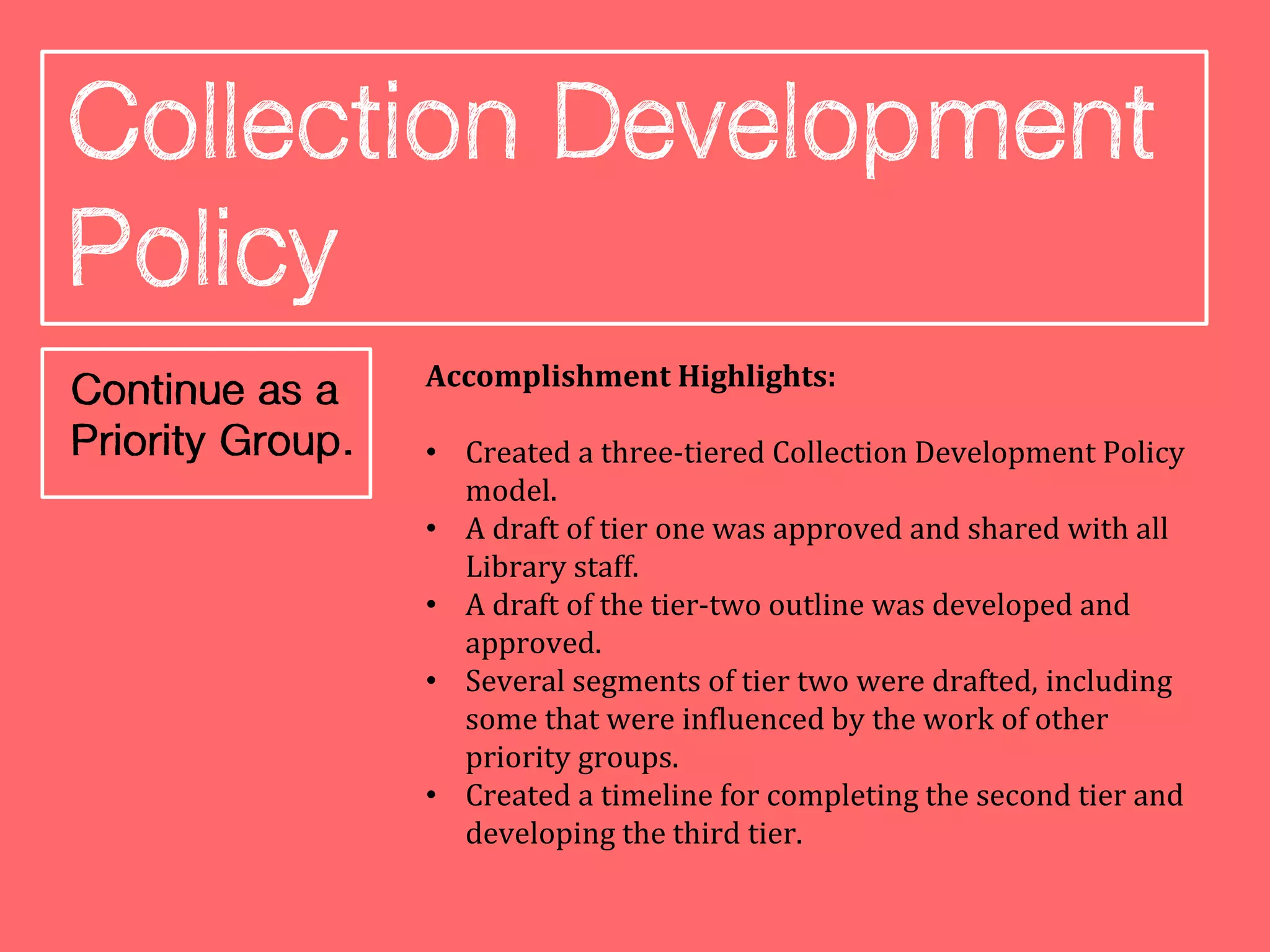 Accomplishment Highlights:

• Created a three-tiered Collection Development Policy
  model.
• A draft of tier one was approved and shared with all
  Library staff.
• A draft of the tier-two outline was developed and
  approved.
• Several segments of tier two were drafted, including
  some that were influenced by the work of other
  priority groups.
• Created a timeline for completing the second tier and
  developing the third tier.
 