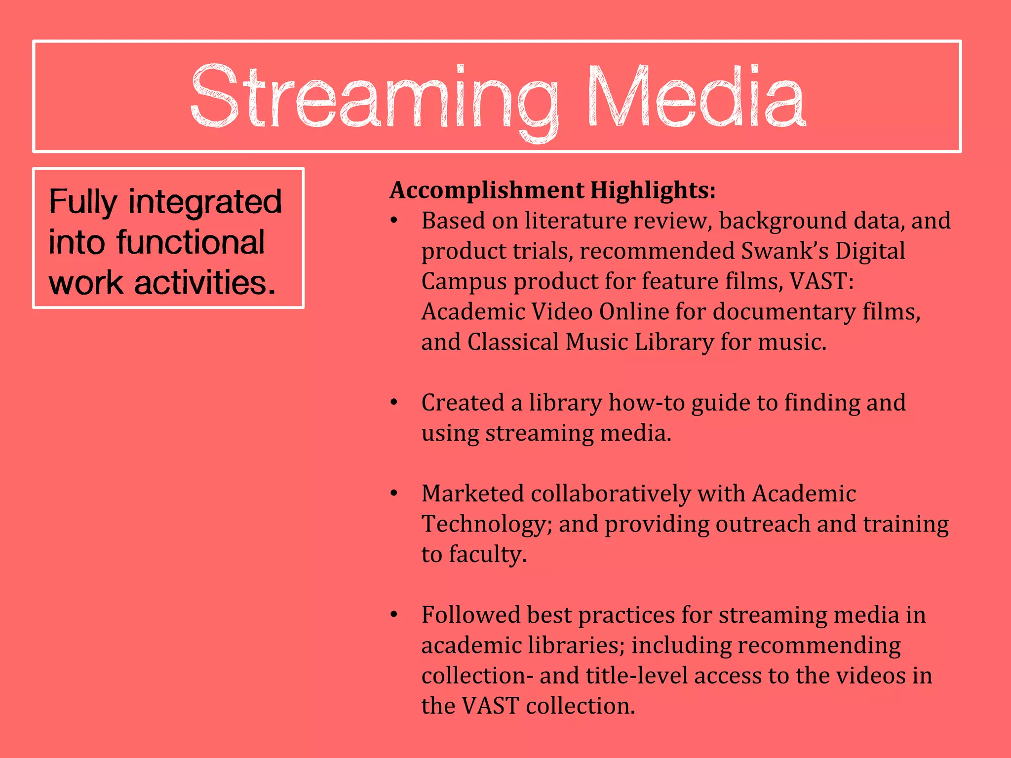 Accomplishment Highlights:
• Based on literature review, background data, and
  product trials, recommended Swank’s Digital
  Campus product for feature films, VAST:
  Academic Video Online for documentary films,
  and Classical Music Library for music.

• Created a library how-to guide to finding and
  using streaming media.

• Marketed collaboratively with Academic
  Technology; and providing outreach and training
  to faculty.

• Followed best practices for streaming media in
  academic libraries; including recommending
  collection- and title-level access to the videos in
  the VAST collection.
 