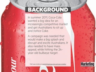 BACKGROUND
In summer 2011, Coca-Cola
wanted a big idea for an
increasingly competitive market
and get Australians to sit up
and notice Coke.
A campaign was needed that
would make a big splash and
disrupt and excite Australians. It
also needed to have mass
appeal, while hitting the 24-
year-old bullseye target.
Full case study at: marketingmag.com.au/case-studies
 