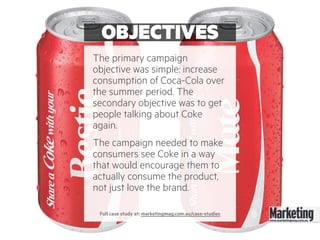 OBJECTIVES
The primary campaign
objective was simple: increase
consumption of Coca-Cola over
the summer period. The
secondary objective was to get
people talking about Coke
again.
The campaign needed to make
consumers see Coke in a way
that would encourage them to
actually consume the product,
not just love the brand.
Full case study at: marketingmag.com.au/case-studies
 