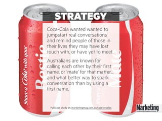STRATEGY
Coca-Cola wanted wanted to
jumpstart real conversations
and remind people of those in
their lives they may have lost
touch with, or have yet to meet.
Australians are known for
calling each other by their first
name, or ‘mate’ for that matter…
and what better way to spark
conversation than by using a
first name.
Full case study at: marketingmag.com.au/case-studies
 