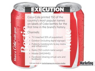 EXECUTION
Coca-Cola printed 150 of the
country’s most popular names
on labels of Coke bottles for the
first time in the brand’s history.
Channels:
• TV (reached 30% of population)
• Outdoor (including digital signage)
• Publicity (seeding kits to key media
and influencers)
• Radio (150 custom name songs)
• Mobile (SMS/MMS)
• Facebook (sharing virtual cans and
feedback)
Full case study at: marketingmag.com.au/case-studies
 