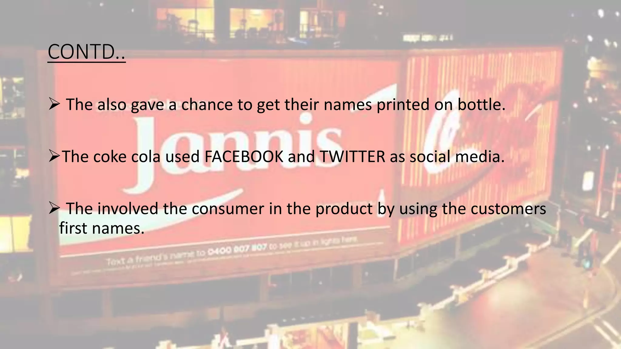 CONTD..
The also gave a chance to get their names printed on bottle.
The coke cola used FACEBOOK and TWITTER as social media.
The involved the consumer in the product by using the customers
first names.