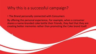 Why this is a successful campaign?
• The Brand personally connected with Consumers
By offering the personal experience, For example, when a consumer
shares a name-branded coke bottle their friends, they feel that they are
creating better memories rather than promoting the Coke brand itself.
 