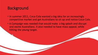 Background
• In summer 2011, Coca-Cola wanted a big idea for an increasingly
competitive market and get Australians to sit up and notice Coca-Cola.
• A Campaign was needed that would make a big splash and disrupt
and excite Australians. It also needed to have mass appeal, while
hitting the young target.
 