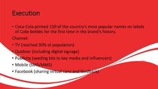 Execution
• Coca-Cola printed 150 of the country’s most popular names on labels
of Coke bottles for the first time in the brand‘s history.
Channel:
• TV (reached 30% of population)
• Outdoor (including digital signage)
• Publicity (seeding kits to key media and influencers)
• Mobile (SMS/MMS)
• Facebook (sharing virtual cans and feedback)
 