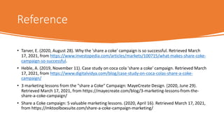 Reference
• Tarver, E. (2020, August 28). Why the 'share a coke' campaign is so successful. Retrieved March
17, 2021, from https://www.investopedia.com/articles/markets/100715/what-makes-share-coke-
campaign-so-successful.
• Heble, A. (2019, November 11). Case study on coca cola 'share a coke' campaign. Retrieved March
17, 2021, from https://www.digitalvidya.com/blog/case-study-on-coca-colas-share-a-coke-
campaign/
• 3 marketing lessons from the "share a Coke" Campaign: MayeCreate Design. (2020, June 29).
Retrieved March 17, 2021, from https://mayecreate.com/blog/3-marketing-lessons-from-the-
share-a-coke-campaign/
• Share a Coke campaign: 5 valuable marketing lessons. (2020, April 16). Retrieved March 17, 2021,
from https://mktoolboxsuite.com/share-a-coke-campaign-marketing/
 
