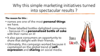 Why this simple marketing initiatives turned
into spectacular results ?
The reason for this :
• names are one of the most personal things
we have.
• These labelled bottles delighted consumers
– because it’s a personalized bottle of coke
with their name on it!
• It also gave consumers an opportunity to
share that delight with their friends.
• Ultimately, this campaign worked because it
capitalized on the global trend of self-
expression and sharing on social media.
 