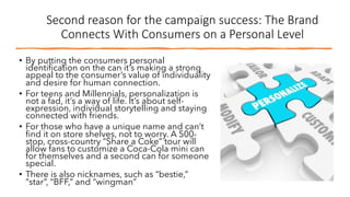Second reason for the campaign success: The Brand
Connects With Consumers on a Personal Level
• By putting the consumers personal
identification on the can it’s making a strong
appeal to the consumer’s value of individuality
and desire for human connection.
• For teens and Millennials, personalization is
not a fad, it’s a way of life. It’s about self-
expression, individual storytelling and staying
connected with friends.
• For those who have a unique name and can’t
find it on store shelves, not to worry. A 500-
stop, cross-country “Share a Coke” tour will
allow fans to customize a Coca-Cola mini can
for themselves and a second can for someone
special.
• There is also nicknames, such as “bestie,”
“star”, “BFF,” and “wingman”
 