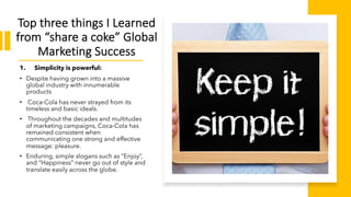 Top three things I Learned
from “share a coke” Global
Marketing Success
1. Simplicity is powerful:
• Despite having grown into a massive
global industry with innumerable
products
• Coca-Cola has never strayed from its
timeless and basic ideals.
• Throughout the decades and multitudes
of marketing campaigns, Coca-Cola has
remained consistent when
communicating one strong and effective
message: pleasure.
• Enduring, simple slogans such as “Enjoy”,
and “Happiness” never go out of style and
translate easily across the globe.
 