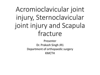 Acromioclavicular joint
injury, Sternoclavicular
joint injury and Scapula
fracture
Presenter
Dr. Prakash Singh JR1
Department of orthopaedic surgery
KMCTH
 