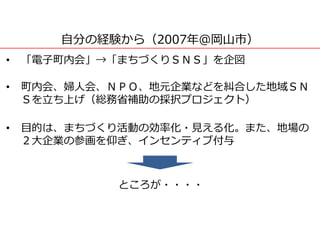 自分の経験から（2007年＠岡山市）
• 「電子町内会」→「まちづくりＳＮＳ」を企図
• 町内会、婦人会、ＮＰＯ、地元企業などを糾合した地域ＳＮ
Ｓを立ち上げ（総務省補助の採択プロジェクト）
• 目的は、まちづくり活動の効率化・見える化。また、地場の
２大企業の参画を仰ぎ、インセンティブ付与
ところが・・・・
 