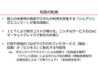 局面の転換
• 個人の未使用の資産やスキルの利用を促進する「シェアリン
グエコノミー」が普及段階に
• ＩＣＴにより取引コストが極小化。ニッチなサービスもCtoC
マーケットプレイスで取引の対象に
• 行政や地域のつながりで行われていたサービス（福祉・
慈善）が「ビジネス」に転化する可能性
ex. ボランティアドライバーによる相乗り（北海道天塩町）
「イベント民泊」によるホテル不足の解消（徳島県徳島市）
近隣住民による「子育てシェア」（奈良県奈良市）
 