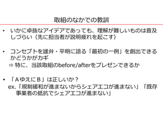 取組のなかでの教訓
• いかに卓抜なアイデアであっても、理解が難しいものは普及
しづらい（先に担当者が説明疲れを起こす）
• コンセプトを雄弁・平明に語る「最初の一例」を創出できる
かどうかがカギ
 特に、当該取組のbefore/afterをプレゼンできるか
 「ＡゆえにＢ」は正しいか？
ex.「規制緩和が進まないからシェアエコが進まない」「既存
事業者の抵抗でシェアエコが進まない」
 