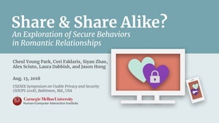 Cheul Young Park, Cori Faklaris, Siyan Zhao,
Alex Sciuto, Laura Dabbish, and Jason Hong
Aug. 13, 2018
USENIX Symposium on Usable Privacy and Security
(SOUPS 2018), Baltimore, Md., USA
Share & Share Alike?
An Exploration of Secure Behaviors
in Romantic Relationships
Human-Computer Interaction Institute
 