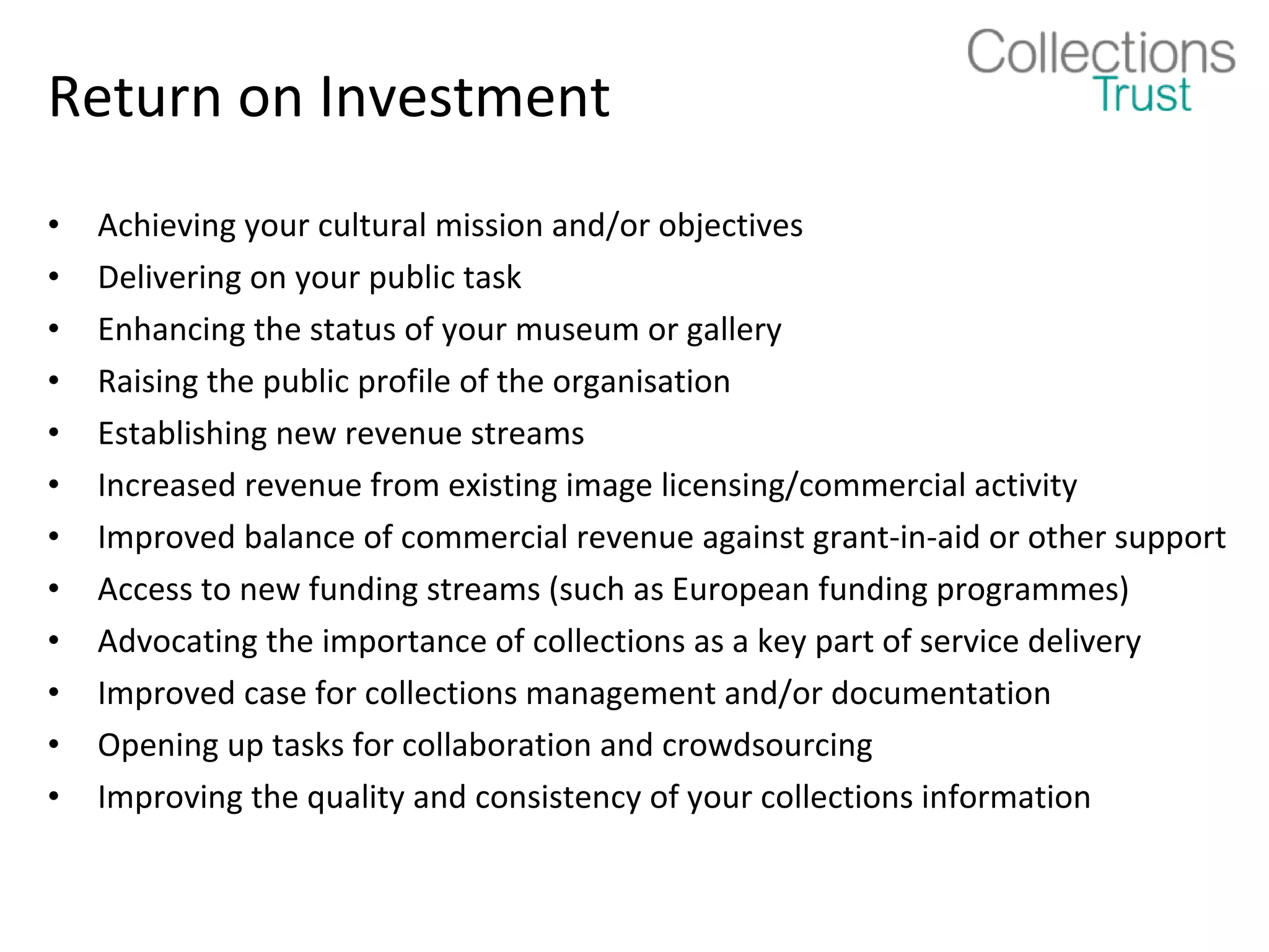 Return on Investment
•   Achieving your cultural mission and/or objectives
•   Delivering on your public task
•   Enhancing the status of your museum or gallery
•   Raising the public profile of the organisation
•   Establishing new revenue streams
•   Increased revenue from existing image licensing/commercial activity
•   Improved balance of commercial revenue against grant-in-aid or other support
•   Access to new funding streams (such as European funding programmes)
•   Advocating the importance of collections as a key part of service delivery
•   Improved case for collections management and/or documentation
•   Opening up tasks for collaboration and crowdsourcing
•   Improving the quality and consistency of your collections information
 