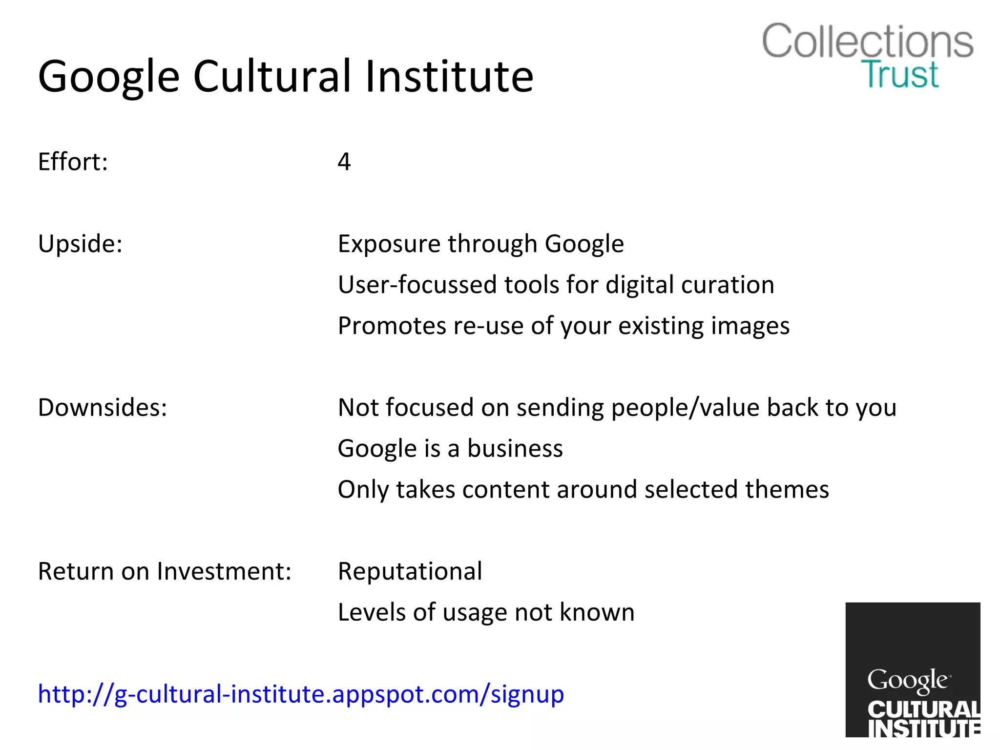 Google Cultural Institute
Effort:                   4

Upside:                   Exposure through Google
                          User-focussed tools for digital curation
                          Promotes re-use of your existing images

Downsides:                Not focused on sending people/value back to you
                          Google is a business
                          Only takes content around selected themes

Return on Investment:     Reputational
                          Levels of usage not known

http://g-cultural-institute.appspot.com/signup
 