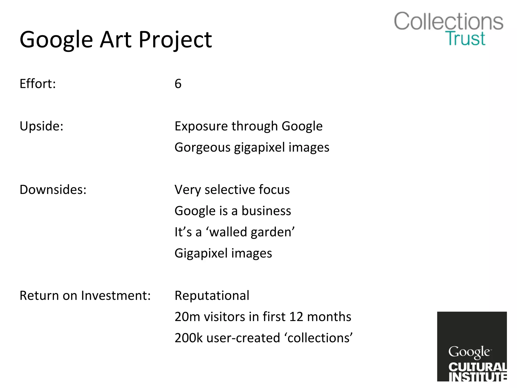 Google Art Project
Effort:                 6

Upside:                 Exposure through Google
                        Gorgeous gigapixel images

Downsides:              Very selective focus
                        Google is a business
                        It’s a ‘walled garden’
                        Gigapixel images

Return on Investment:   Reputational
                        20m visitors in first 12 months
                        200k user-created ‘collections’
 