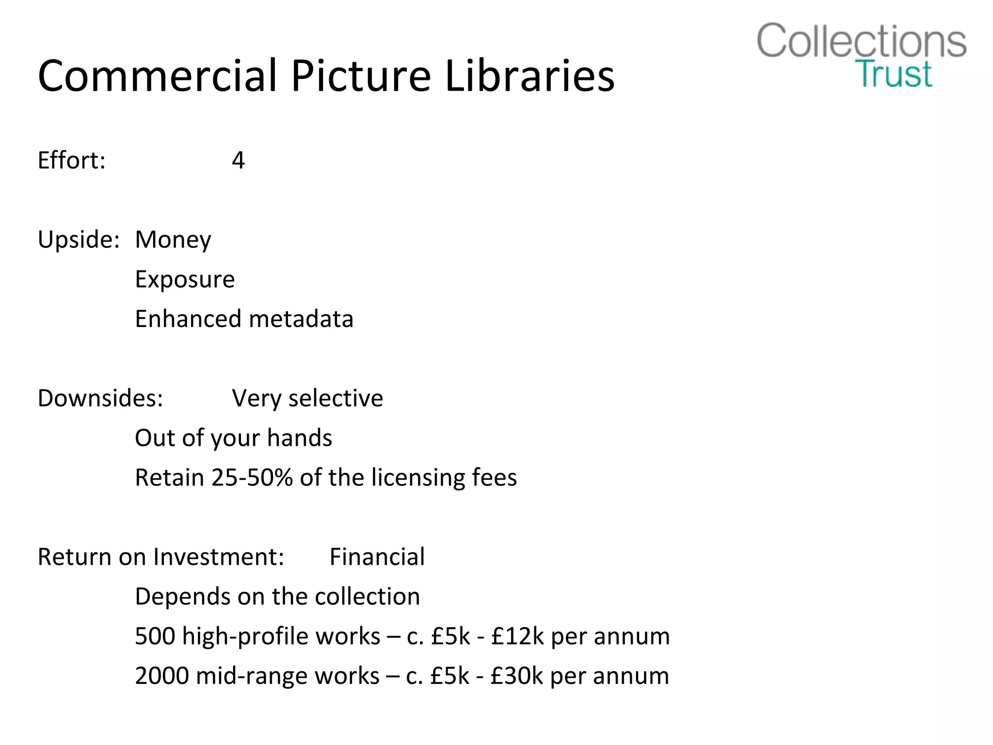 Commercial Picture Libraries
Effort:          4

Upside: Money
        Exposure
        Enhanced metadata

Downsides:      Very selective
       Out of your hands
       Retain 25-50% of the licensing fees

Return on Investment:     Financial
        Depends on the collection
        500 high-profile works – c. £5k - £12k per annum
        2000 mid-range works – c. £5k - £30k per annum
 