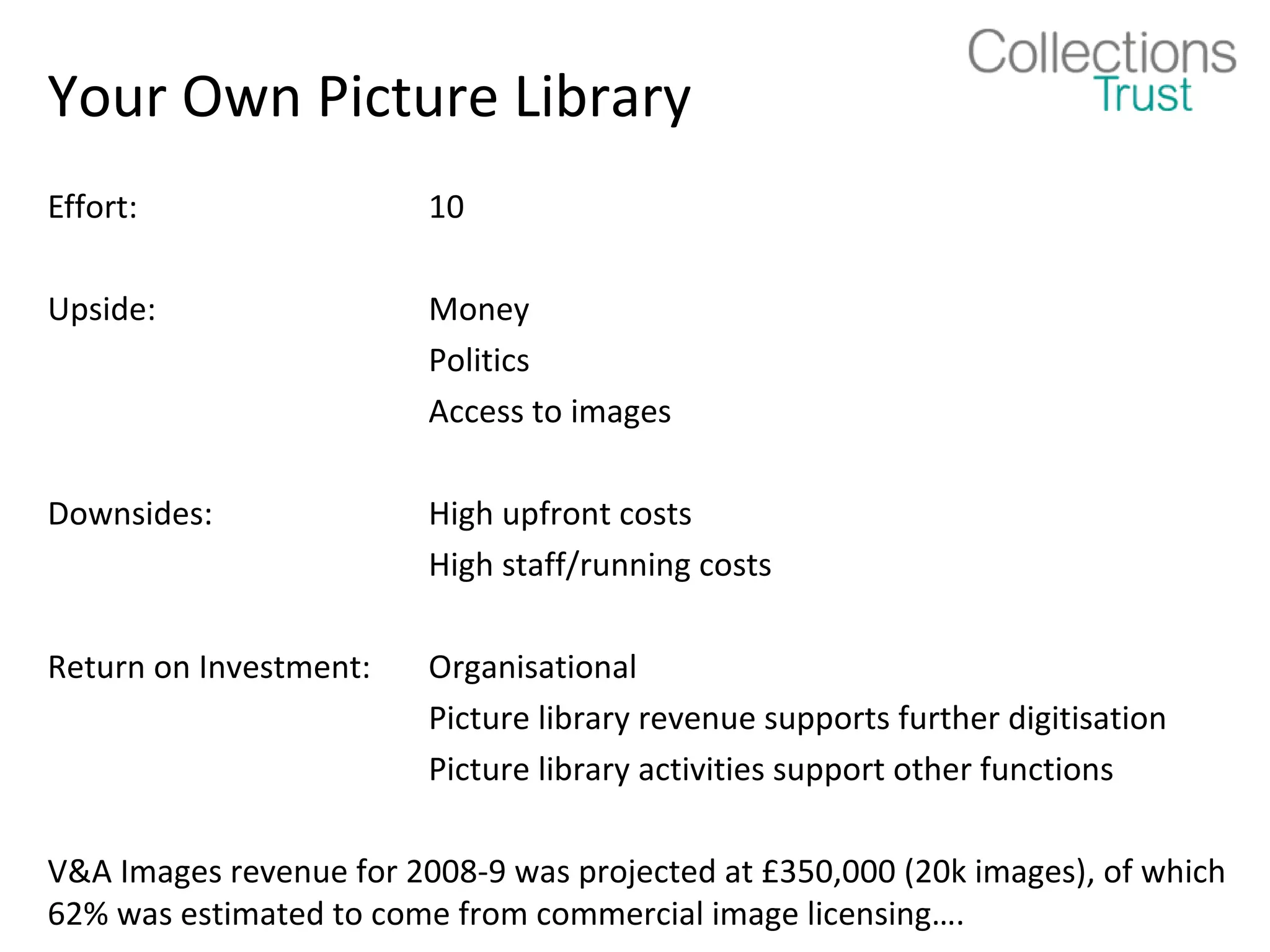 Your Own Picture Library
Effort:                  10

Upside:                  Money
                         Politics
                         Access to images

Downsides:               High upfront costs
                         High staff/running costs

Return on Investment:    Organisational
                         Picture library revenue supports further digitisation
                         Picture library activities support other functions

V&A Images revenue for 2008-9 was projected at £350,000 (20k images), of which
62% was estimated to come from commercial image licensing….
 