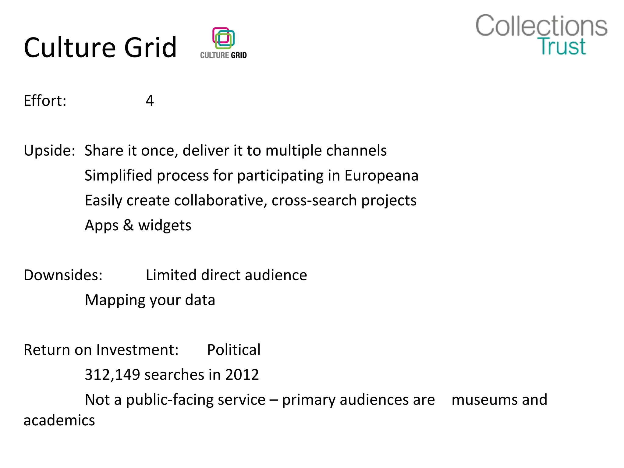Culture Grid
Effort:          4

Upside: Share it once, deliver it to multiple channels
        Simplified process for participating in Europeana
        Easily create collaborative, cross-search projects
        Apps & widgets

Downsides:    Limited direct audience
       Mapping your data

Return on Investment:     Political
        312,149 searches in 2012
        Not a public-facing service – primary audiences are museums and
academics
 
