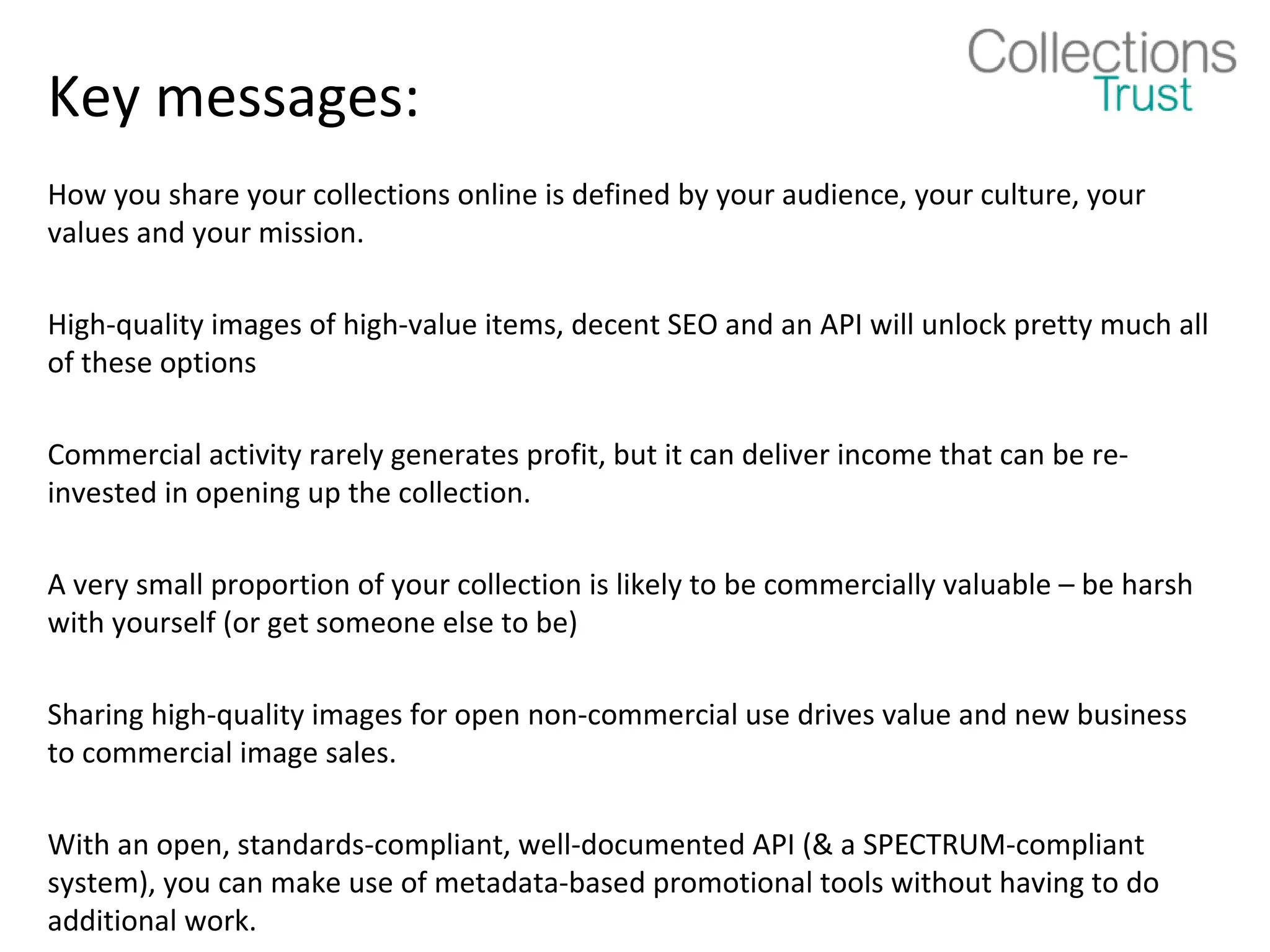 Key messages:
How you share your collections online is defined by your audience, your culture, your
values and your mission.

High-quality images of high-value items, decent SEO and an API will unlock pretty much all
of these options

Commercial activity rarely generates profit, but it can deliver income that can be re-
invested in opening up the collection.

A very small proportion of your collection is likely to be commercially valuable – be harsh
with yourself (or get someone else to be)

Sharing high-quality images for open non-commercial use drives value and new business
to commercial image sales.

With an open, standards-compliant, well-documented API (& a SPECTRUM-compliant
system), you can make use of metadata-based promotional tools without having to do
additional work.
 