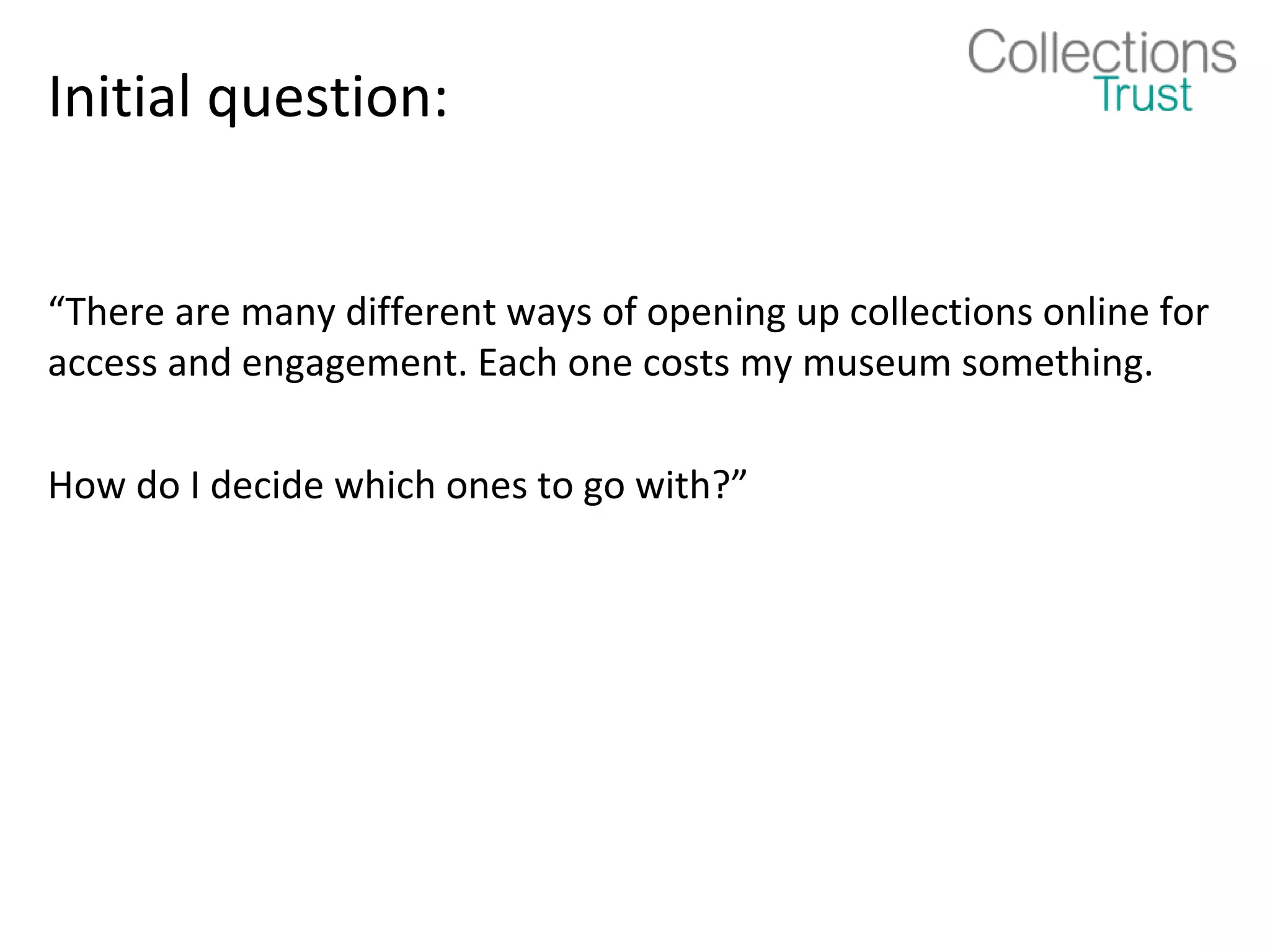 Initial question:


“There are many different ways of opening up collections online for
access and engagement. Each one costs my museum something.

How do I decide which ones to go with?”
 