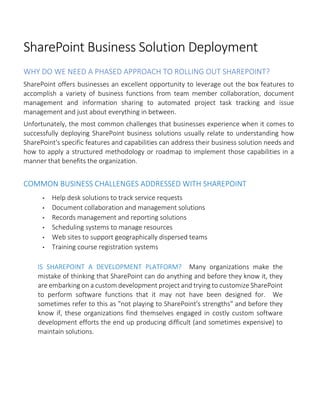 SharePoint Business Solution Deployment
WHY DO WE NEED A PHASED APPROACH TO ROLLING OUT SHAREPOINT?
SharePoint offers businesses an excellent opportunity to leverage out the box features to
accomplish a variety of business functions from team member collaboration, document
management and information sharing to automated project task tracking and issue
management and just about everything in between.
Unfortunately, the most common challenges that businesses experience when it comes to
successfully deploying SharePoint business solutions usually relate to understanding how
SharePoint's specific features and capabilities can address their business solution needs and
how to apply a structured methodology or roadmap to implement those capabilities in a
manner that benefits the organization.
COMMON BUSINESS CHALLENGES ADDRESSED WITH SHAREPOINT
• Help desk solutions to track service requests
• Document collaboration and management solutions
• Records management and reporting solutions
• Scheduling systems to manage resources
• Web sites to support geographically dispersed teams
• Training course registration systems
IS SHAREPOINT A DEVELOPMENT PLATFORM? Many organizations make the
mistake of thinking that SharePoint can do anything and before they know it, they
are embarking on a custom development project and trying to customize SharePoint
to perform software functions that it may not have been designed for. We
sometimes refer to this as "not playing to SharePoint's strengths" and before they
know if, these organizations find themselves engaged in costly custom software
development efforts the end up producing difficult (and sometimes expensive) to
maintain solutions.
 