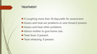 TREATMENT
If coughing more than 30 days,refer for assessment.
Assess and treat ear problems or sore throat,if present.
Assess and treat other problems.
Advice mother to give home care.
Treat fever, if present.
Treat wheezing, if present.
 